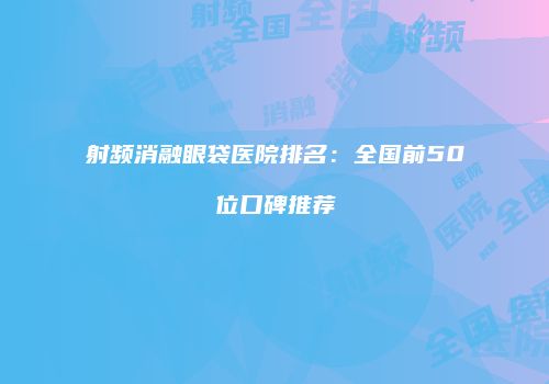 射频消融眼袋医院排名：全国前50位口碑推荐