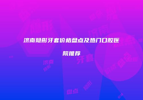 济南隐形牙套价格盘点及热门口腔医院推荐