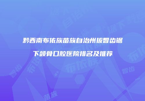 黔西南布依族苗族自治州拔智齿锯下颌骨口腔医院排名及推荐