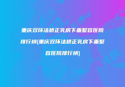 重庆双环法矫正乳房下垂整容医院排行榜(重庆双环法矫正乳房下垂整容医院排行榜)