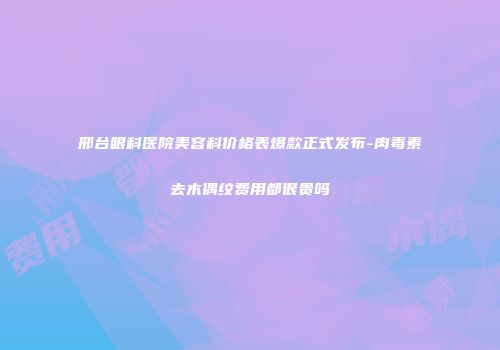 邢台眼科医院美容科价格表爆款正式发布-肉毒素去木偶纹费用都很贵吗