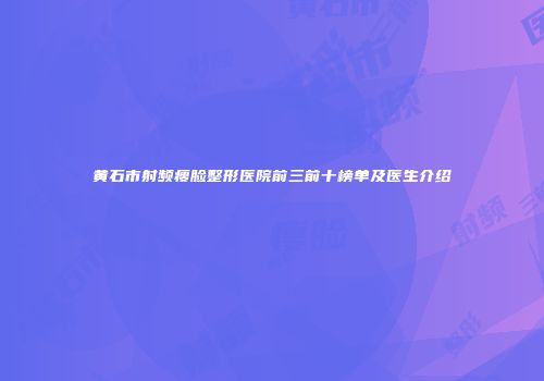 黄石市射频瘦脸整形医院前三前十榜单及医生介绍