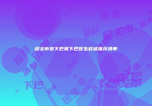 韶关市垫下巴隆下巴医生权威推荐清单