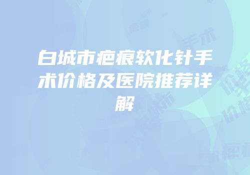 白城市疤痕软化针手术价格及医院推荐详解