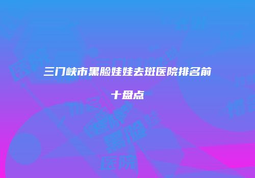 三门峡市黑脸娃娃去斑医院排名前十盘点