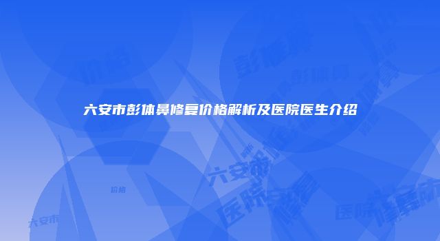 六安市彭体鼻修复价格解析及医院医生介绍