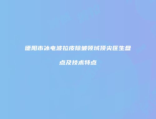 德阳市冰电波拉皮除皱领域顶尖医生盘点及技术特点