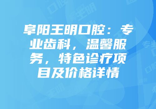 阜阳王明口腔：专业齿科，温馨服务，特色诊疗项目及价格详情