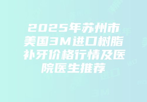 2025年苏州市美国3M进口树脂补牙价格行情及医院医生推荐