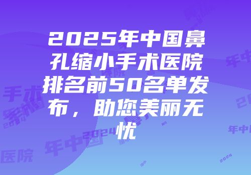 2025年中国鼻孔缩小手术医院排名前50名单发布，助您美丽无忧