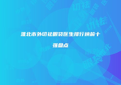 淮北市外切祛眼袋医生排行榜前十强盘点