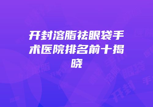 开封溶脂祛眼袋手术医院排名前十揭晓
