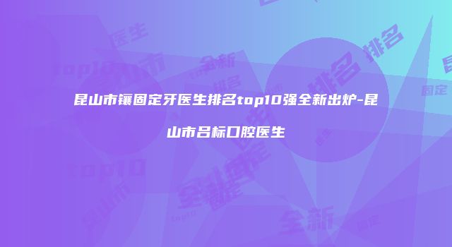 昆山市镶固定牙医生排名top10强全新出炉-昆山市吕标口腔医生