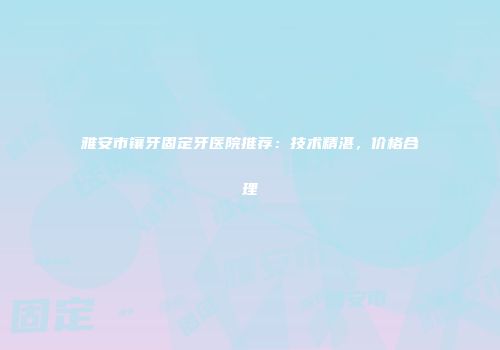 雅安市镶牙固定牙医院推荐：技术精湛，价格合理