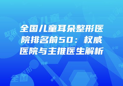 全国儿童耳朵整形医院排名前50：权威医院与主推医生解析