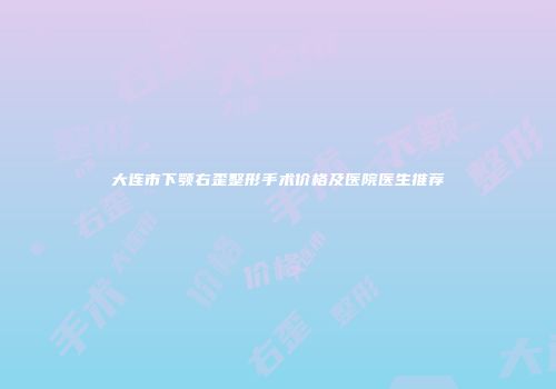 大连市下颚右歪整形手术价格及医院医生推荐
