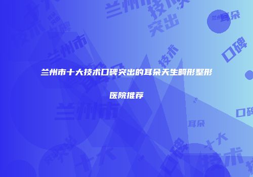 兰州市十大技术口碑突出的耳朵天生畸形整形医院推荐