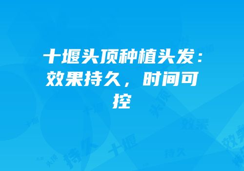 十堰头顶种植头发：效果持久，时间可控