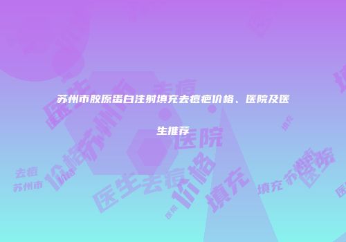 苏州市胶原蛋白注射填充去痘疤价格、医院及医生推荐
