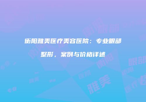衡阳雅美医疗美容医院：专业眼部整形，案例与价格详述