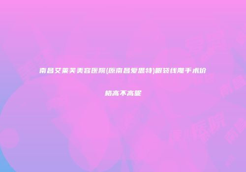 南昌艾莱芙美容医院(原南昌爱思特)眼袋线雕手术价格高不高呢