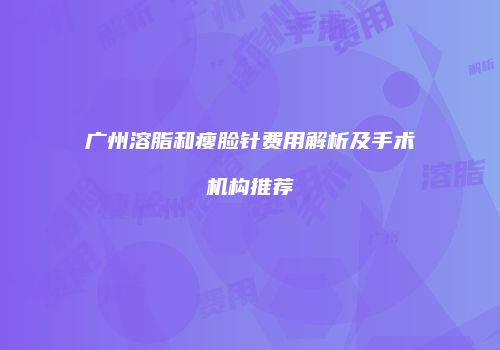 广州溶脂和瘦脸针费用解析及手术机构推荐