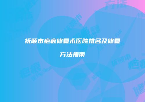 抚顺市疤痕修复术医院排名及修复方法指南