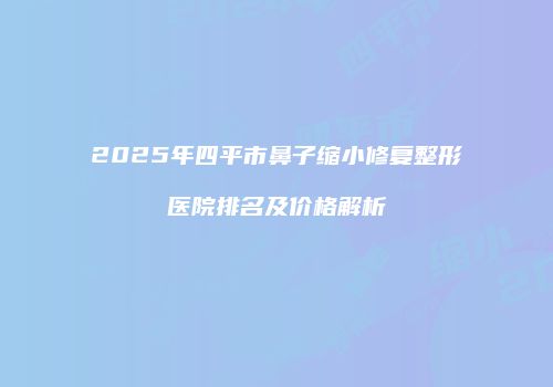 2025年四平市鼻子缩小修复整形医院排名及价格解析