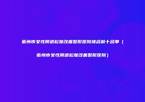 衢州市女性阴道松弛改善整形医院排名前十名单（衢州市女性阴道松弛改善整形医院）