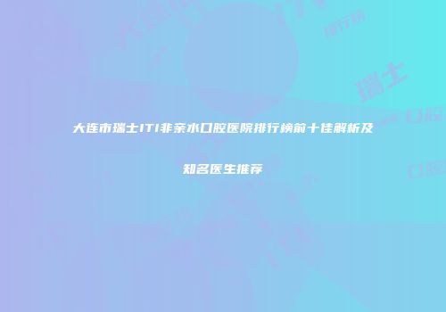 大连市瑞士ITI非亲水口腔医院排行榜前十佳解析及知名医生推荐