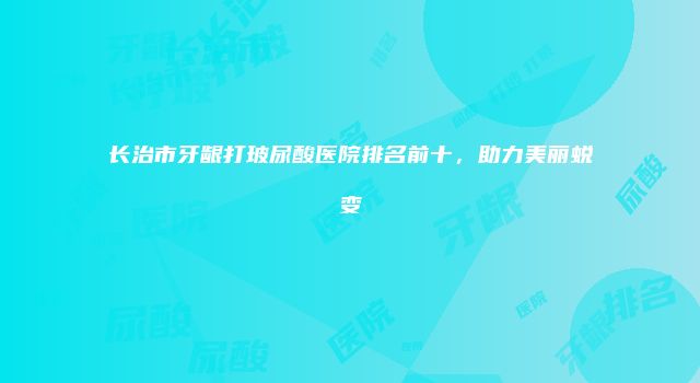 长治市牙龈打玻尿酸医院排名前十，助力美丽蜕变