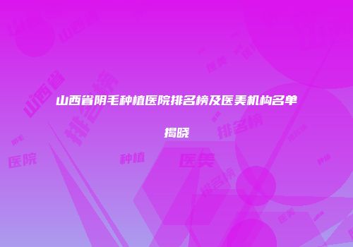 山西省阴毛种植医院排名榜及医美机构名单揭晓