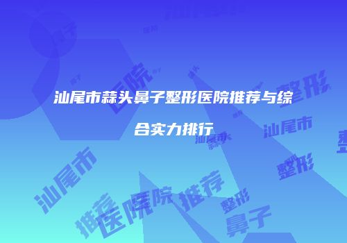 汕尾市蒜头鼻子整形医院推荐与综合实力排行