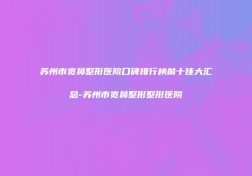 苏州市宽鼻整形医院口碑排行榜前十佳大汇总-苏州市宽鼻整形整形医院