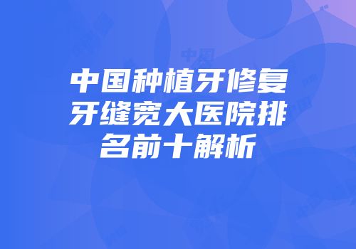 中国种植牙修复牙缝宽大医院排名前十解析