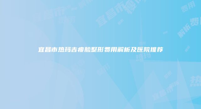 宜昌市热玛吉瘦脸整形费用解析及医院推荐