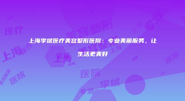 上海李斌医疗美容整形医院：专业美丽服务，让生活更美好