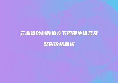云南省玻料酸填充下巴医生排名及整形价格解析