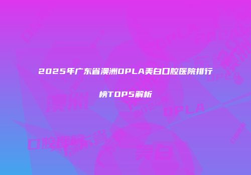 2025年广东省澳洲OPLA美白口腔医院排行榜TOP5解析