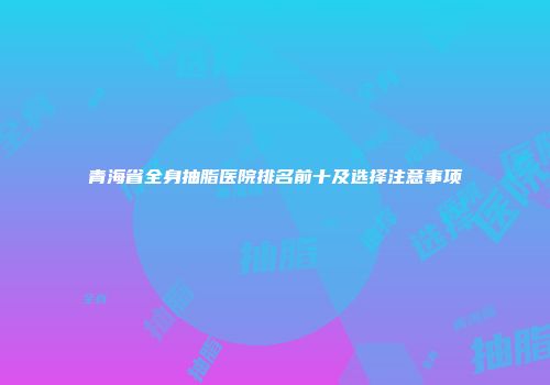 青海省全身抽脂医院排名前十及选择注意事项
