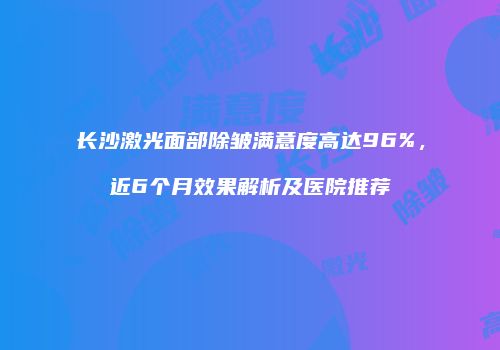 长沙激光面部除皱满意度高达96%，近6个月效果解析及医院推荐