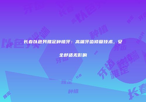 长春以色列雅定种植牙：高端牙齿修复技术，安全舒适无影响