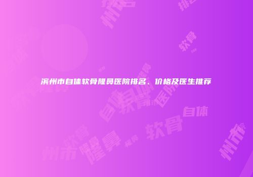 滨州市自体软骨隆鼻医院排名、价格及医生推荐