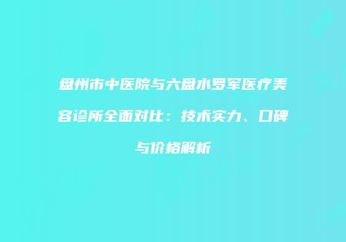 盘州市中医院与六盘水罗军医疗美容诊所全面对比：技术实力、口碑与价格解析