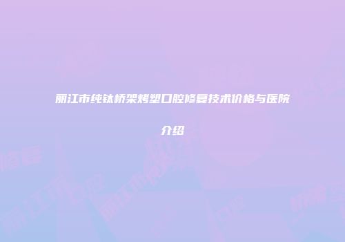 丽江市纯钛桥架烤塑口腔修复技术价格与医院介绍