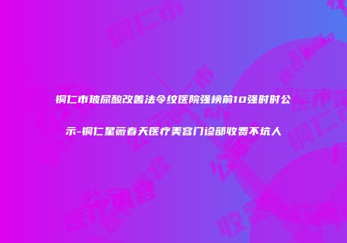 铜仁市玻尿酸改善法令纹医院强榜前10强时时公示-铜仁星薇春天医疗美容门诊部收费不坑人
