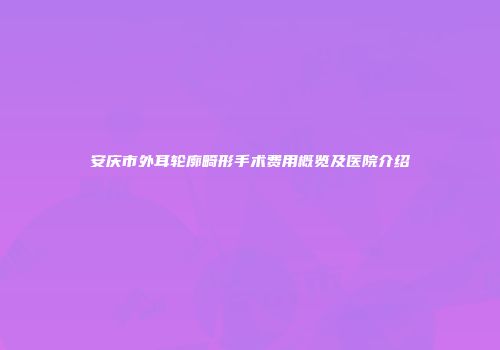 安庆市外耳轮廓畸形手术费用概览及医院介绍
