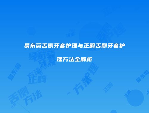 易东菊舌侧牙套护理与正畸舌侧牙套护理方法全解析