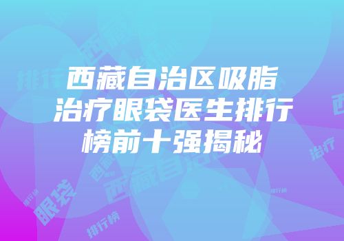 西藏自治区吸脂治疗眼袋医生排行榜前十强揭秘