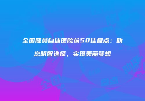 全国隆鼻自体医院前50佳盘点：助您明智选择，实现美丽梦想